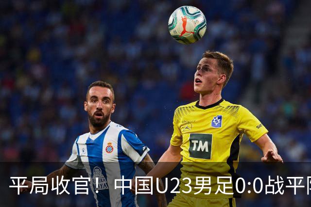平局收官！中国U23男足0:0战平阿联酋，昂首小组出线